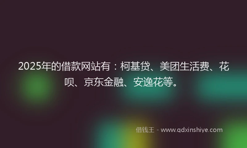 2025年的借款网站有：柯基贷、美团生活费、花呗、京东金融、安逸花等。