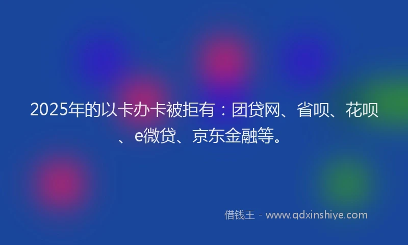 2025年的以卡办卡被拒有：团贷网、省呗、花呗、e微贷、京东金融等。
