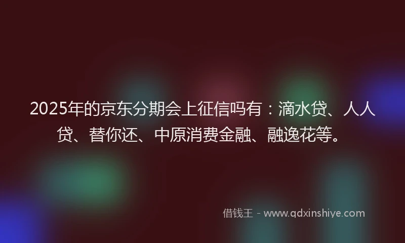 2025年的京东分期会上征信吗有：滴水贷、人人贷、替你还、中原消费金融、融逸花等。