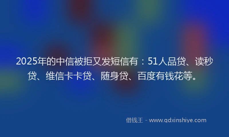 2025年的中信被拒又发短信有：51人品贷、读秒贷、维信卡卡贷、随身贷、百度有钱花等。