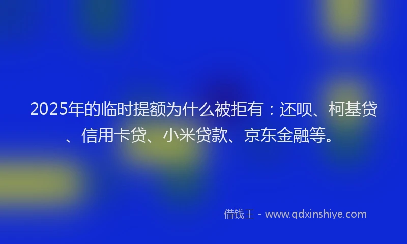 2025年的临时提额为什么被拒有：还呗、柯基贷、信用卡贷、小米贷款、京东金融等。
