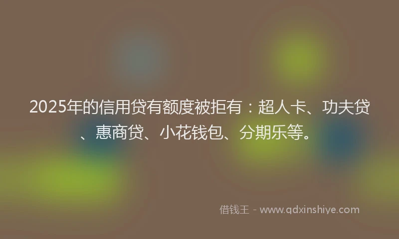 2025年的信用贷有额度被拒有：超人卡、功夫贷、惠商贷、小花钱包、分期乐等。