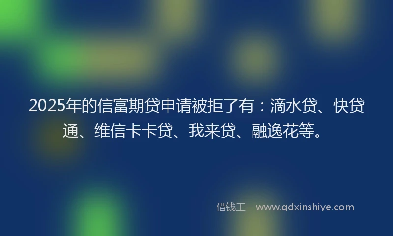 2025年的信富期贷申请被拒了有：滴水贷、快贷通、维信卡卡贷、我来贷、融逸花等。