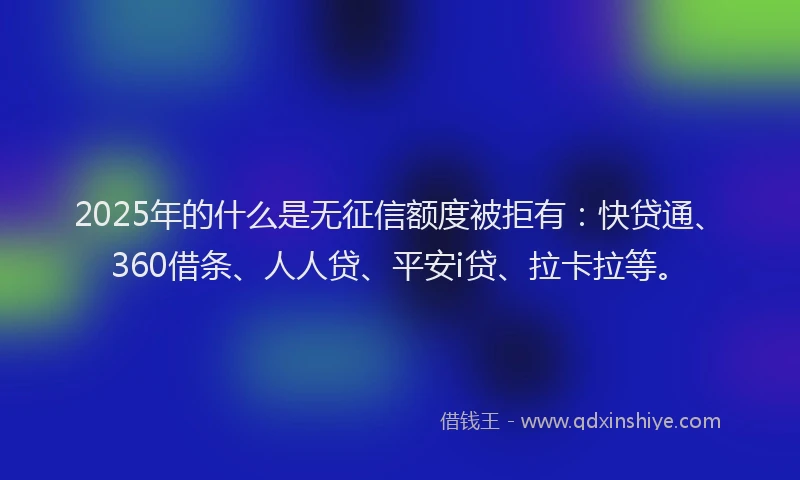 2025年的什么是无征信额度被拒有：快贷通、360借条、人人贷、平安i贷、拉卡拉等。