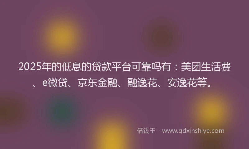 2025年的低息的贷款平台可靠吗有：美团生活费、e微贷、京东金融、融逸花、安逸花等。