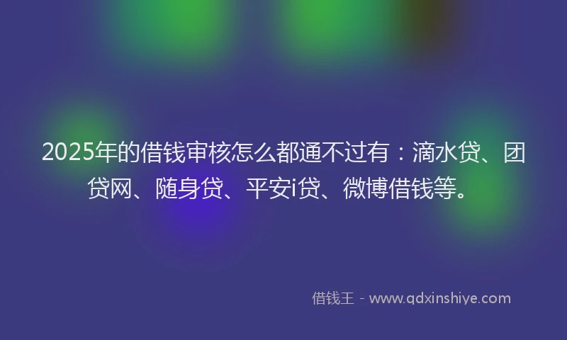 2025年的借钱审核怎么都通不过有：滴水贷、团贷网、随身贷、平安i贷、微博借钱等。