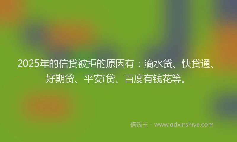 2025年的信贷被拒的原因有：滴水贷、快贷通、好期贷、平安i贷、百度有钱花等。
