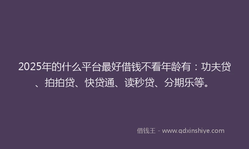 2025年的什么平台最好借钱不看年龄有：功夫贷、拍拍贷、快贷通、读秒贷、分期乐等。