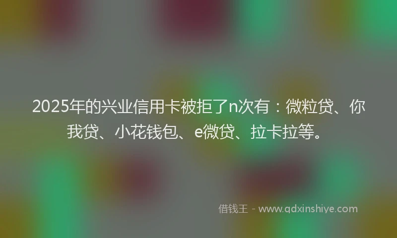 2025年的兴业信用卡被拒了n次有：微粒贷、你我贷、小花钱包、e微贷、拉卡拉等。