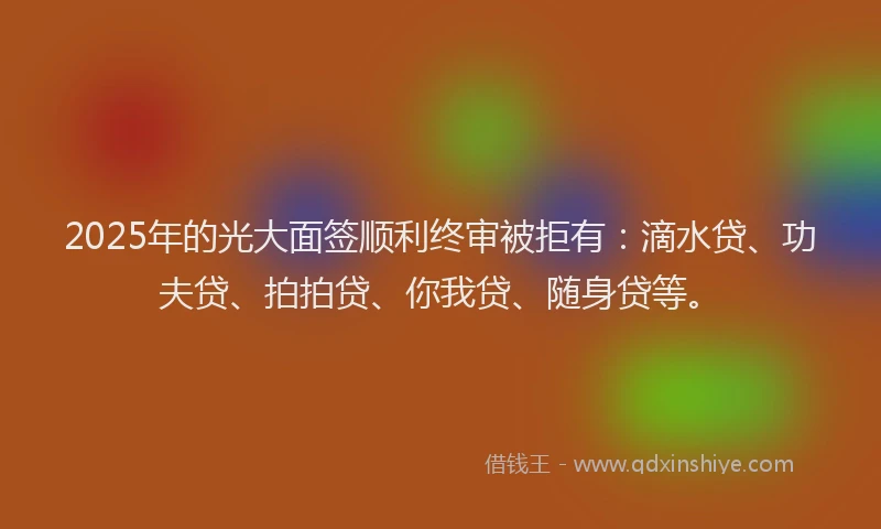 2025年的光大面签顺利终审被拒有：滴水贷、功夫贷、拍拍贷、你我贷、随身贷等。