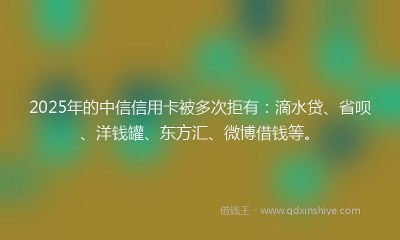 2025年的中信信用卡被多次拒有：滴水贷、省呗、洋钱罐、东方汇、微博借钱等。