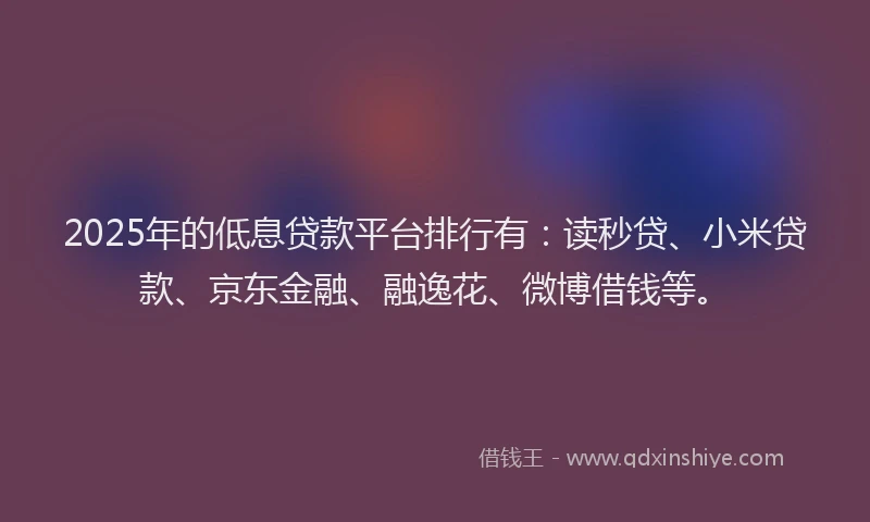 2025年的低息贷款平台排行有：读秒贷、小米贷款、京东金融、融逸花、微博借钱等。