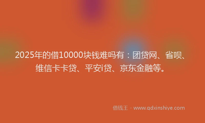 2025年的借10000块钱难吗有：团贷网、省呗、维信卡卡贷、平安i贷、京东金融等。