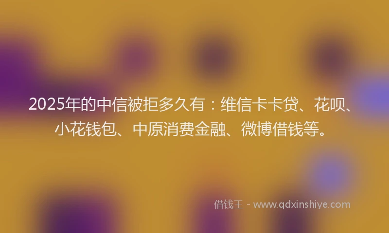 2025年的中信被拒多久有：维信卡卡贷、花呗、小花钱包、中原消费金融、微博借钱等。