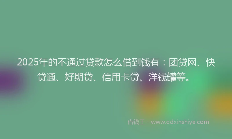 2025年的不通过贷款怎么借到钱有：团贷网、快贷通、好期贷、信用卡贷、洋钱罐等。