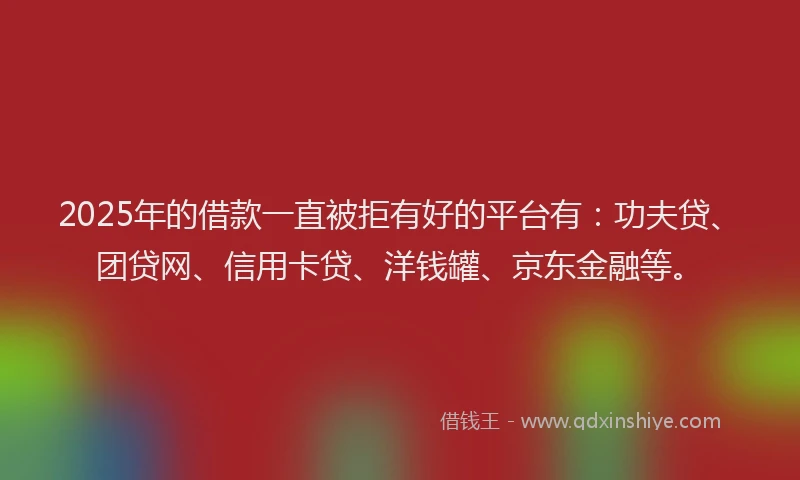 2025年的借款一直被拒有好的平台有：功夫贷、团贷网、信用卡贷、洋钱罐、京东金融等。