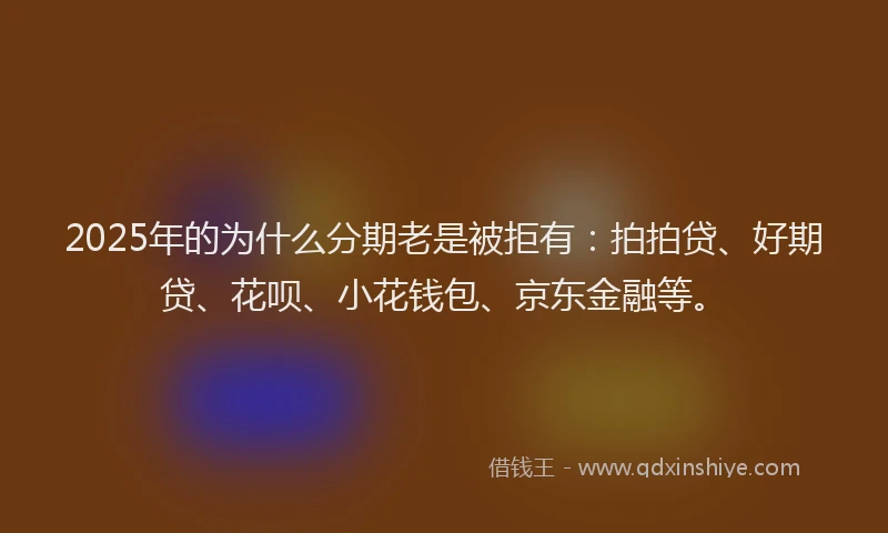 2025年的为什么分期老是被拒有：拍拍贷、好期贷、花呗、小花钱包、京东金融等。