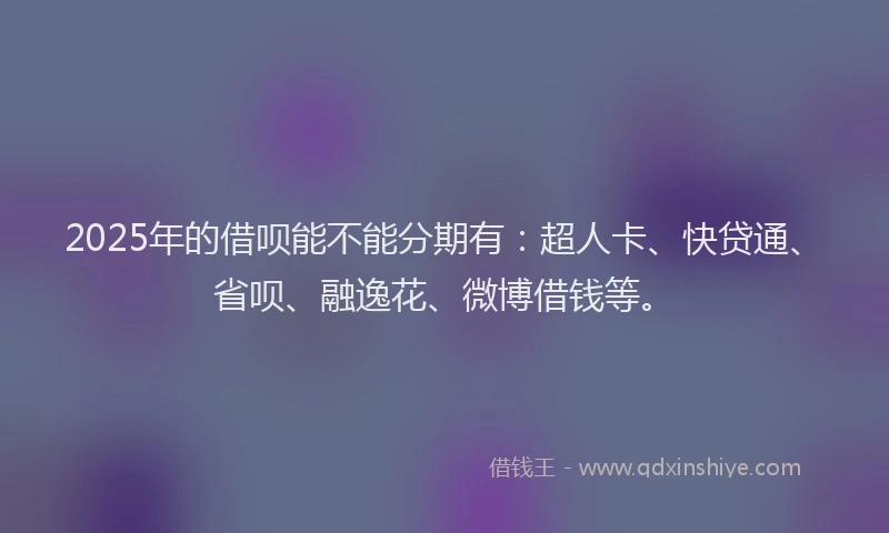 2025年的借呗能不能分期有：超人卡、快贷通、省呗、融逸花、微博借钱等。
