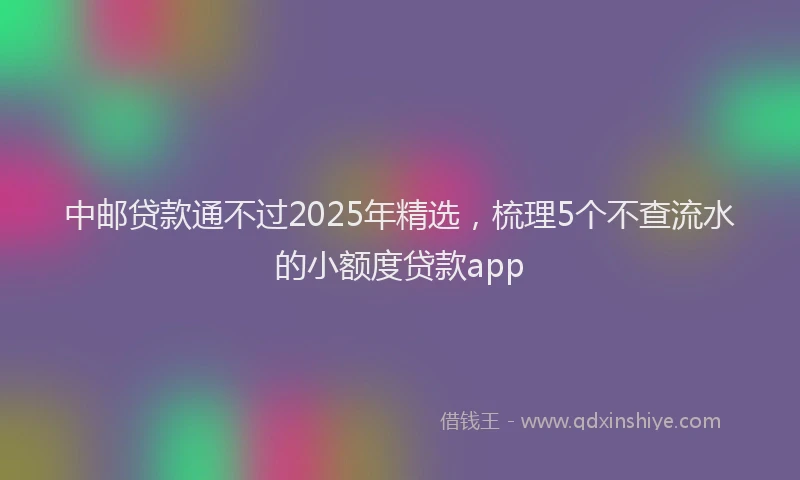 中邮贷款通不过2025年精选，梳理5个不查流水的小额度贷款app