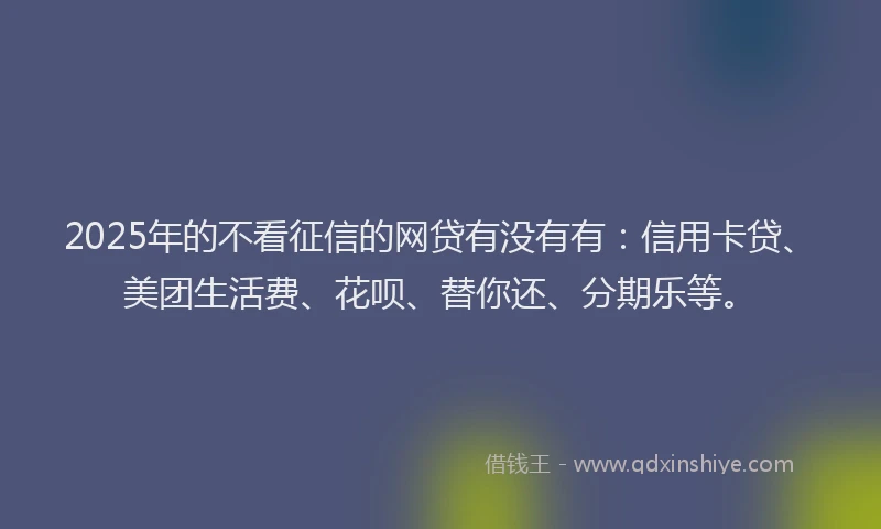 2025年的不看征信的网贷有没有有：信用卡贷、美团生活费、花呗、替你还、分期乐等。