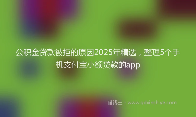 公积金贷款被拒的原因2025年精选，整理5个手机支付宝小额贷款的app