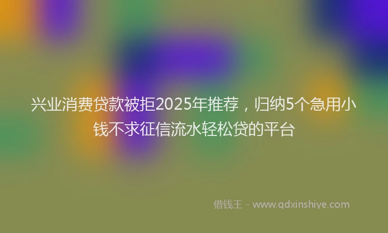 兴业消费贷款被拒2025年推荐，归纳5个急用小钱不求征信流水轻松贷的平台