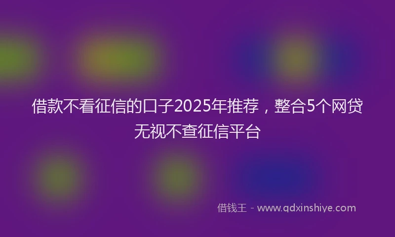 借款不看征信的口子2025年推荐，整合5个网贷无视不查征信平台