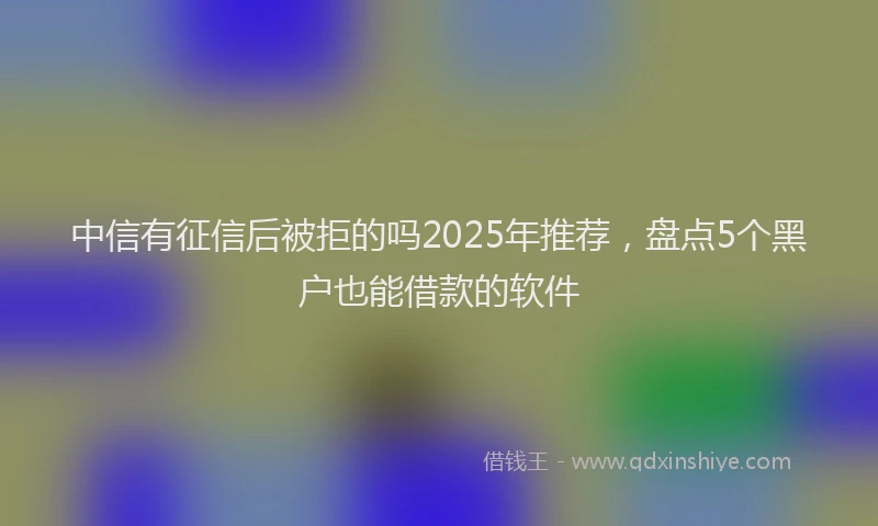 中信有征信后被拒的吗2025年推荐，盘点5个黑户也能借款的软件