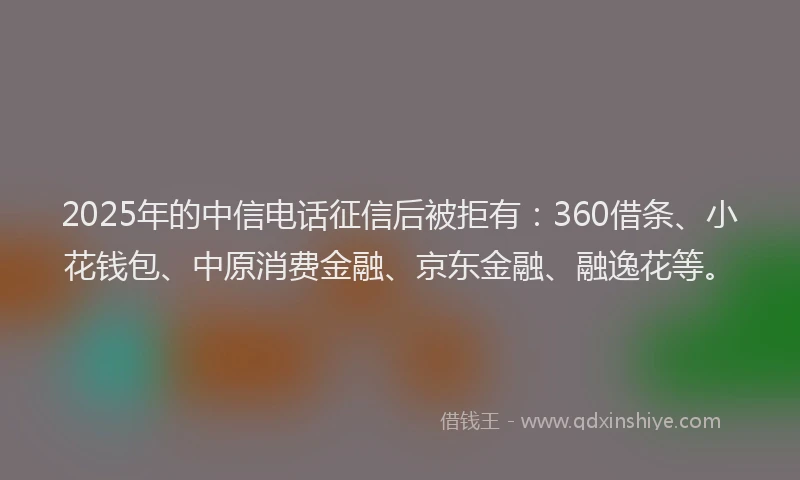 2025年的中信电话征信后被拒有：360借条、小花钱包、中原消费金融、京东金融、融逸花等。