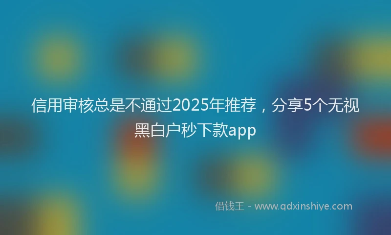 信用审核总是不通过2025年推荐，分享5个无视黑白户秒下款app