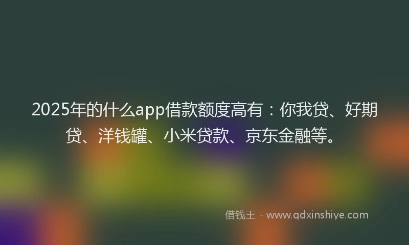 2025年的什么app借款额度高有：你我贷、好期贷、洋钱罐、小米贷款、京东金融等。