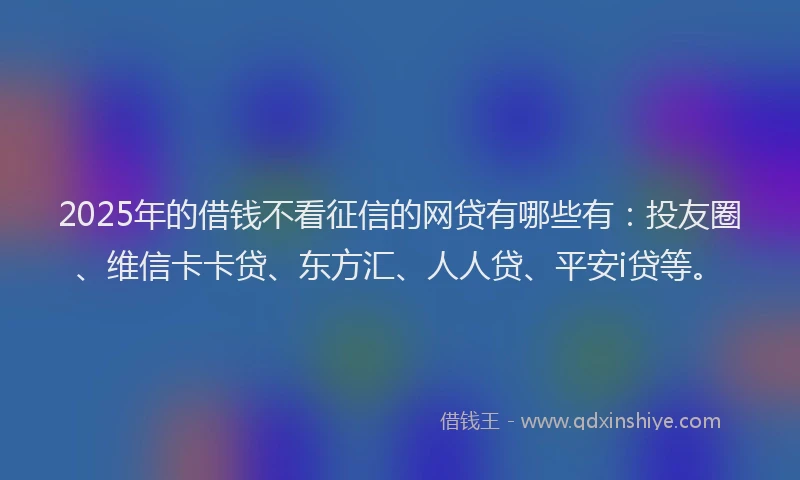2025年的借钱不看征信的网贷有哪些有：投友圈、维信卡卡贷、东方汇、人人贷、平安i贷等。