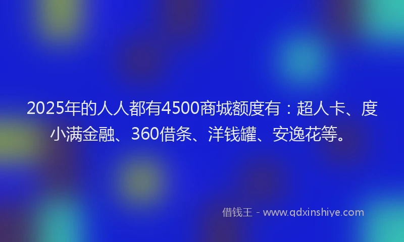 2025年的人人都有4500商城额度有：超人卡、度小满金融、360借条、洋钱罐、安逸花等。