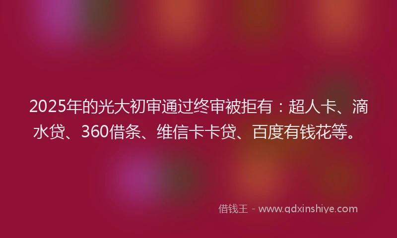 2025年的光大初审通过终审被拒有：超人卡、滴水贷、360借条、维信卡卡贷、百度有钱花等。