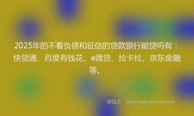 2025年的不看负债和征信的贷款银行能贷吗有：快贷通、百度有钱花、e微贷、拉卡拉、京东金融等。