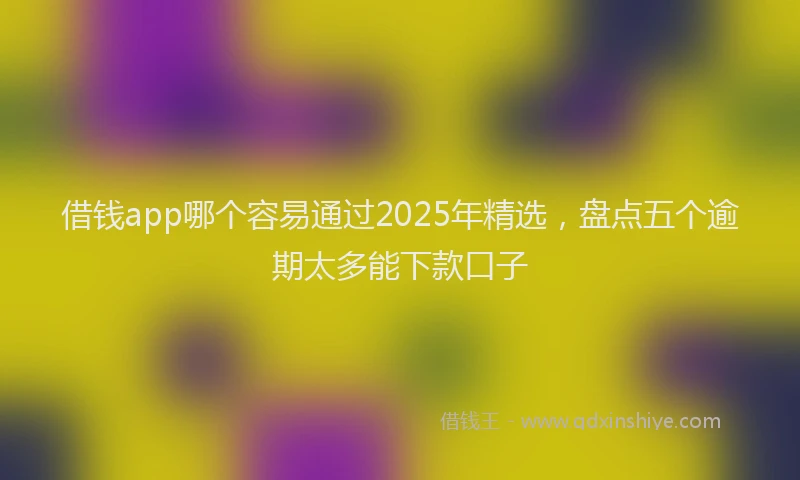 借钱app哪个容易通过2025年精选，盘点五个逾期太多能下款口子