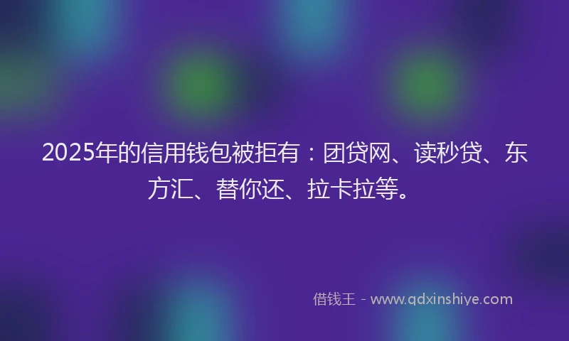 2025年的信用钱包被拒有：团贷网、读秒贷、东方汇、替你还、拉卡拉等。