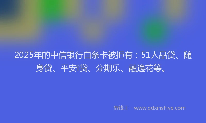 2025年的中信银行白条卡被拒有：51人品贷、随身贷、平安i贷、分期乐、融逸花等。