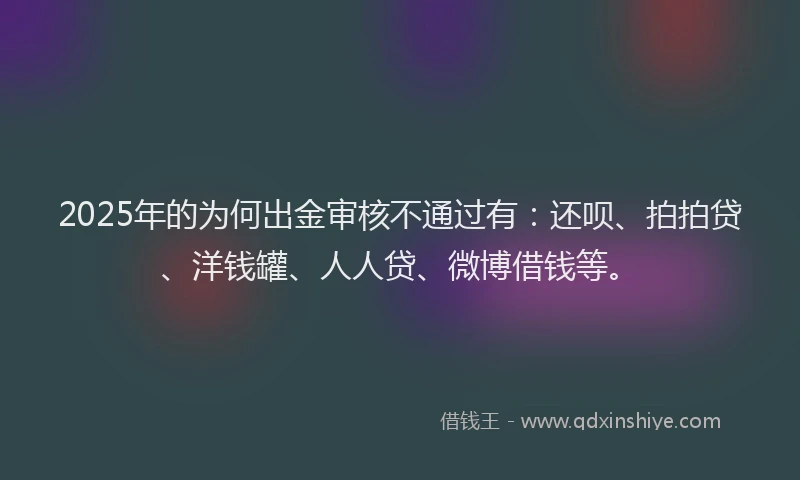2025年的为何出金审核不通过有：还呗、拍拍贷、洋钱罐、人人贷、微博借钱等。