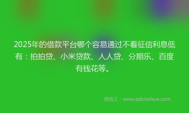 2025年的借款平台哪个容易通过不看征信利息低有：拍拍贷、小米贷款、人人贷、分期乐、百度有钱花等。