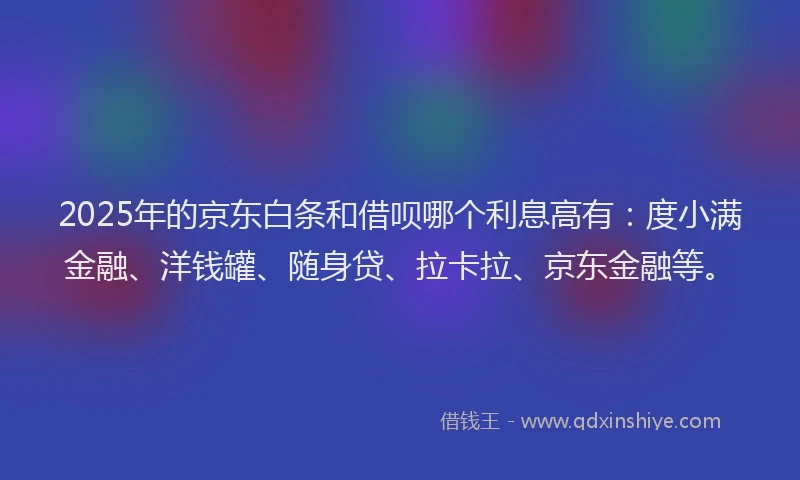 2025年的京东白条和借呗哪个利息高有：度小满金融、洋钱罐、随身贷、拉卡拉、京东金融等。