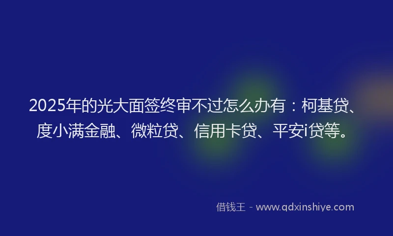 2025年的光大面签终审不过怎么办有：柯基贷、度小满金融、微粒贷、信用卡贷、平安i贷等。