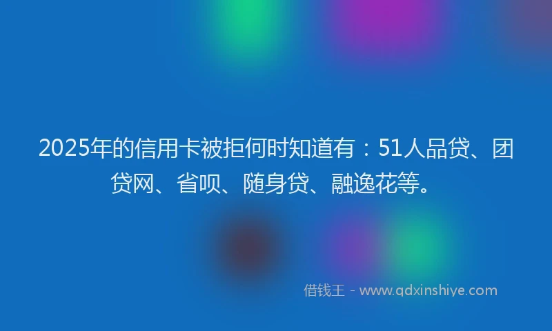 2025年的信用卡被拒何时知道有：51人品贷、团贷网、省呗、随身贷、融逸花等。