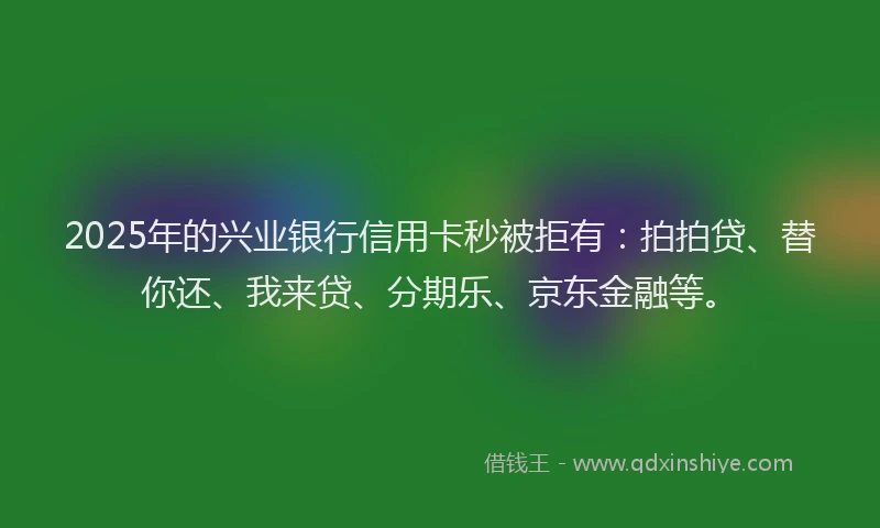 2025年的兴业银行信用卡秒被拒有：拍拍贷、替你还、我来贷、分期乐、京东金融等。