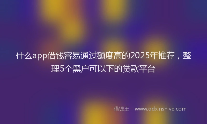 什么app借钱容易通过额度高的2025年推荐，整理5个黑户可以下的贷款平台