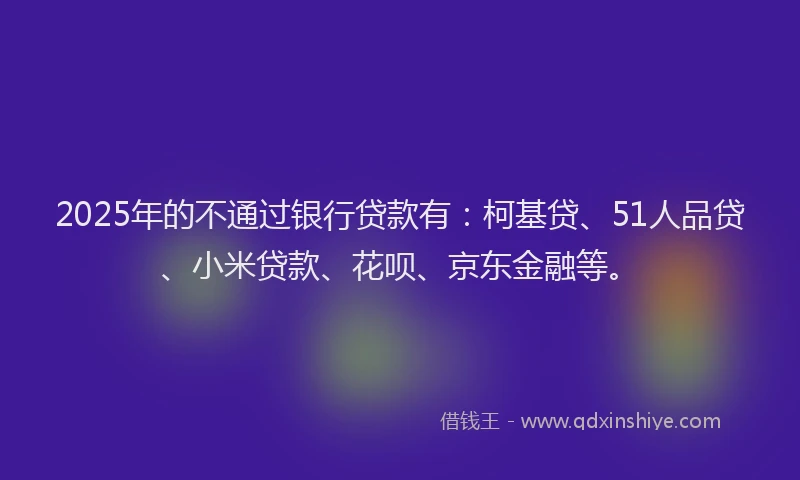 2025年的不通过银行贷款有：柯基贷、51人品贷、小米贷款、花呗、京东金融等。