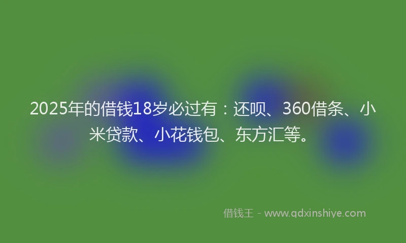 2025年的借钱18岁必过有：还呗、360借条、小米贷款、小花钱包、东方汇等。
