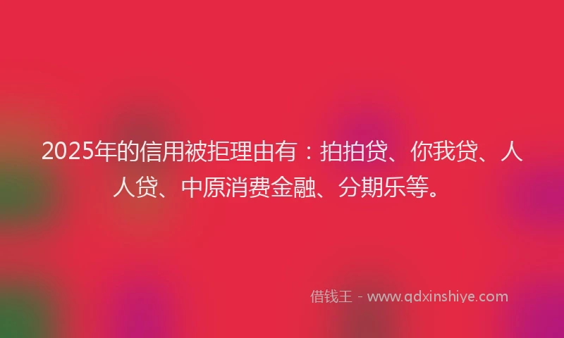 2025年的信用被拒理由有：拍拍贷、你我贷、人人贷、中原消费金融、分期乐等。