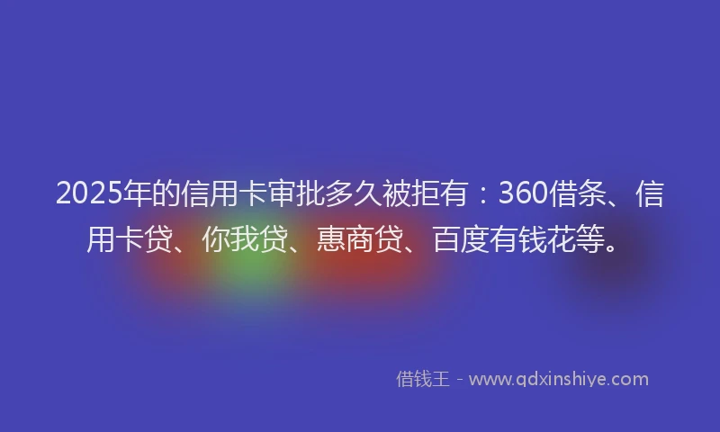 2025年的信用卡审批多久被拒有：360借条、信用卡贷、你我贷、惠商贷、百度有钱花等。