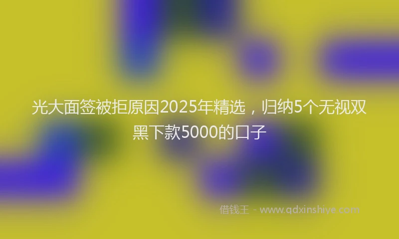 光大面签被拒原因2025年精选，归纳5个无视双黑下款5000的口子